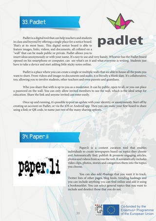 33. Padlet
	 Padlet is a digital tool that can help teachers and students
in class and beyond by offering a single place for a notice board.
That's at its most basic. This digital notice board is able to
feature images, links, videos, and documents, all collated on a
"wall" that can be made public or private. Padlet allows you to
insert ideas anonymously or with your name. It's easy to use and very handy. Whoever has the Padlet board
opened on his smartphone or computer, can see what's on it and what everyone is writing. Students just
have to take a device and start adding little sticky notes online.
	 Padlet is a place where you can create a single or multiple walls that are able to house all the posts you
want to share. From videos and images to documents and audio, it is literally a blank slate. It's collaborative,
too, allowing you to involve students, other teachers and even parents and guardians.
	 Who you share that with is up to you as a moderator. It can be public, open to all, or you can place
a password on the wall. You can only allow invited members to use the wall, which is the ideal setup for
education. Share the link and anyone invited can enter easily.
	 Once up and running, it's possible to post an update with your identity, or anonymously. Start off by
creating an account on Padlet, or via the iOS or Android app. Then you can make your first board to share
using a link or QR code, to name just two of the many sharing options.
34. Paper.li
		 Paper.li is a content curation tool that enables
individuals to create newspapers based on topics they choose
and Automatically find, publish & promote engaging articles,
photos and videos from across the web. It automatically includes
video clips, photos, stories and categorizes them into the topics
you choose.
		 You can also add #hastags that you want it to track,
Twitter lists of other pages, blog feeds, trending hashtags and
you can include anything you can find online and add it using
a bookmarklet. You can select general topics that you want to
include and deselect those that you do not.
30
 