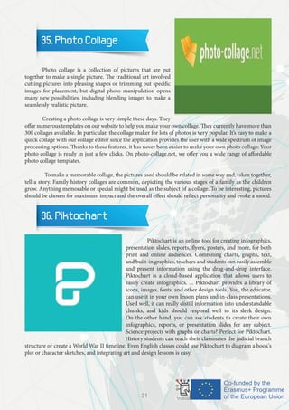 35. Photo Collage
	 Photo collage is a collection of pictures that are put
together to make a single picture. The traditional art involved
cutting pictures into pleasing shapes or trimming out specific
images for placement, but digital photo manipulation opens
many new possibilities, including blending images to make a
seamlessly realistic picture.
	 Creating a photo collage is very simple these days. They
offer numerous templates on our website to help you make your own collage. They currently have more than
300 collages available. In particular, the collage maker for lots of photos is very popular. It’s easy to make a
quick collage with our collage editor since the application provides the user with a wide spectrum of image
processing options. Thanks to these features, it has never been easier to make your own photo collage: Your
photo collage is ready in just a few clicks. On photo-collage.net, we offer you a wide range of affordable
photo collage templates.
	 To make a memorable collage, the pictures used should be related in some way and, taken together,
tell a story. Family history collages are common, depicting the various stages of a family as the children
grow. Anything memorable or special might be used as the subject of a collage. To be interesting, pictures
should be chosen for maximum impact and the overall effect should reflect personality and evoke a mood.
36. Piktochart
		 Piktochart is an online tool for creating infographics,
presentation slides, reports, flyers, posters, and more, for both
print and online audiences. Combining charts, graphs, text,
and built-in graphics, teachers and students can easily assemble
and present information using the drag-and-drop interface.
Piktochart is a cloud-based application that allows users to
easily create infographics. ... Piktochart provides a library of
icons, images, fonts, and other design tools. You, the educator,
can use it in your own lesson plans and in-class presentations.
Used well, it can really distill information into understandable
chunks, and kids should respond well to its sleek design.
On the other hand, you can ask students to create their own
infographics, reports, or presentation slides for any subject.
Science projects with graphs or charts? Perfect for Piktochart.
History students can teach their classmates the judicial branch
structure or create a World War II timeline. Even English classes could use Piktochart to diagram a book's
plot or character sketches, and integrating art and design lessons is easy.
31
 