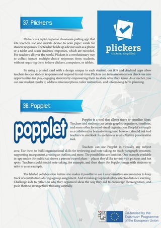 37. Plickers
	 Plickers is a rapid-response classroom-polling app that
lets teachers use one mobile device to scan paper cards for
student responses. The teacher holds up a device such as a phone
or a tablet and scans students' responses, which are recorded.
For teachers all over the world, Plickers is a revolutionary way
to collect instant multiple-choice responses from students,
without requiring them to have clickers, computers, or tablets.
	 By using a printed card with a design unique to each student, our iOS and Android apps allow
teachers to scan student responses and respond in real-time.Plickers can turn assessments or check-ins into
opportunities for play, engaging students by empowering them to share what they know. As a teacher, you
can use student results to address misconceptions, tailor instruction, and inform long-term planning.
38. Popplet
		 Popplet is a tool that allows users to visualize ideas.
Teachers and students can create graphic organizers, timelines,
and many other forms of visual organization. Popplet's strength
as a collaborative brainstorming tool, however, should not lead
teachers to overlook its usefulness as an effective presentation
tool.
		 Teachers can use Popplet in virtually any subject
area: Use them to build organizational skills for reviewing and note-taking; to teach paragraph structure,
supporting an argument, creating an outline; and more. The possibilities are limitless. One example available
in-app under the public tab shows a person's travel plans -- places they'd like to visit with pictures and hot
spots. Teachers could model note-taking, for example, and then share the Popplet image with students to
refer to as an example.
	 The labeled collaboration feature also makes it possible to use it as a formative assessment or to keep
track of contributions during a group assignment. And it makes group work a bit easier for distance learning.
Challenge kids to reflect on why they organized ideas the way they did to encourage metacognition, and
push them to arrange their thinking carefully.
32
 