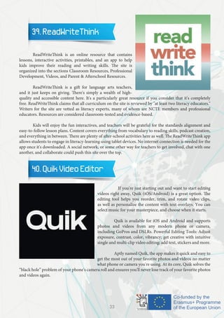 39. ReadWriteThink
	 ReadWriteThink is an online resource that contains
lessons, interactive activities, printables, and an app to help
kids improve their reading and writing skills. The site is
organized into the sections Classroom Resources, Professional
Development, Videos, and Parent & Afterschool Resources.
	 ReadWriteThink is a gift for language arts teachers,
and it just keeps on giving. There's simply a wealth of high-
quality and accessible content here. It's a particularly great resource if you consider that it's completely
free. ReadWriteThink claims that all curriculum on the site is reviewed by "at least two literacy educators."
Writers for the site are vetted as literacy experts, many of whom are NCTE members and professional
educators. Resources are considered classroom-tested and evidence-based.
	 Kids will enjoy the fun interactives, and teachers will be grateful for the standards alignment and
easy-to-follow lesson plans. Content covers everything from vocabulary to reading skills, podcast creation,
and everything in between. There are plenty of after-school activities here as well. The ReadWriteThink app
allows students to engage in literacy-learning using tablet devices. No internet connection is needed for the
app once it's downloaded. A social network, or some other way for teachers to get involved, chat with one
another, and collaborate could push this site over the top.
40. Quik Video Editor
		 If you're just starting out and want to start editing
videos right away, Quik (iOS/Android) is a great option. The
editing tool helps you reorder, trim, and rotate video clips,
as well as personalize the content with text overlays. You can
select music for your masterpiece, and choose when it starts.
		 Quik is available for iOS and Android and supports
photos and videos from any modern phone or camera,
including GoPros and DSLRs. Powerful Editing Tools: Adjust
exposure, contrast, color, vibrancy; get creative with intuitive
single and multi-clip video editing; add text, stickers and more.
		 Aptly named Quik, the app makes it quick and easy to
get the most out of your favorite photos and videos no matter
what phone or camera you're using. At its core, Quik solves the
“black hole” problem of your phone's camera roll and ensures you'll never lose track of your favorite photos
and videos again.
33
 