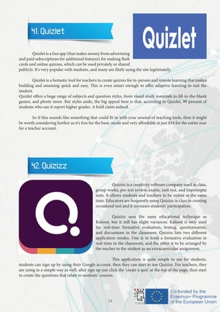 41. Quizlet
	 Quizlet is a free app (that makes money from advertising
and paid subscriptions for additional features) for making flash
cards and online quizzes, which can be used privately or shared
publicly. It's very popular with students, and many are likely using the site legitimately.
	 Quizlet is a fantastic tool for teachers to create quizzes for in-person and remote learning that makes
building and assessing quick and easy. This is even smart enough to offer adaptive learning to suit the
student.
Quizlet offers a huge range of subjects and question styles, from visual study materials to fill-in-the-blank
games, and plenty more. But styles aside, the big appeal here is that, according to Quizlet, 90 percent of
students who use it report higher grades. A bold claim indeed.
	 So if this sounds like something that could fit in with your arsenal of teaching tools, then it might
be worth considering further as it's free for the basic mode and very affordable at just $34 for the entire year
for a teacher account.
42. Quizizz
		 Quizizz is a creativity software company used in class,
group works, pre-test review, exams, unit test, and impromptu
tests. It allows students and teachers to be online at the same
time. Educators are frequently using Quizizz in class to creating
occasional test and it increases students' participation.
		 Quizizz uses the same educational technique as
Kahoot, but it still has slight variances. Kahoot is only used
for real-time formative evaluation, testing, questionnaires,
and discussions in the classroom. Quizizz lists two different
application modes. One is to form a formative evaluation in
real-time in the classroom, and the other is to be arranged by
the teacher to the student as an extracurricular assignment.
		 This application is quite simple to use for students,
students can sign up by using their Google account, then they can start to use Quizizz. For teachers, they
are using in a simple way as well, after sign up just click the 'create a quiz' at the top of the page, then start
to create the questions that relate to students' courses.
34
 