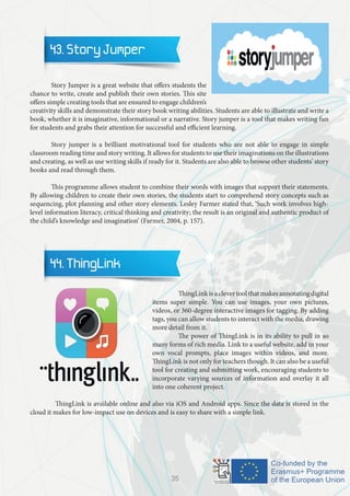 43. Story Jumper
	 Story Jumper is a great website that offers students the
chance to write, create and publish their own stories. This site
offers simple creating tools that are ensured to engage children’s
creativity skills and demonstrate their story book writing abilities. Students are able to illustrate and write a
book, whether it is imaginative, informational or a narrative. Story jumper is a tool that makes writing fun
for students and grabs their attention for successful and efficient learning.
	 Story jumper is a brilliant motivational tool for students who are not able to engage in simple
classroom reading time and story writing. It allows for students to use their imaginations on the illustrations
and creating, as well as use writing skills if ready for it. Students are also able to browse other students’ story
books and read through them.
	 This programme allows student to combine their words with images that support their statements.
By allowing children to create their own stories, the students start to comprehend story concepts such as
sequencing, plot planning and other story elements. Lesley Farmer stated that, ‘Such work involves high-
level information literacy, critical thinking and creativity; the result is an original and authentic product of
the child’s knowledge and imagination’ (Farmer, 2004, p. 157).
44. ThingLink
		 ThingLinkisaclevertoolthatmakesannotatingdigital
items super simple. You can use images, your own pictures,
videos, or 360-degree interactive images for tagging. By adding
tags, you can allow students to interact with the media, drawing
more detail from it.
		 The power of ThingLink is in its ability to pull in so
many forms of rich media. Link to a useful website, add in your
own vocal prompts, place images within videos, and more.
ThingLink is not only for teachers though. It can also be a useful
tool for creating and submitting work, encouraging students to
incorporate varying sources of information and overlay it all
into one coherent project.
	 ThingLink is available online and also via iOS and Android apps. Since the data is stored in the
cloud it makes for low-impact use on devices and is easy to share with a simple link.
35
 