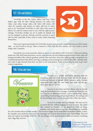 47. VivaVideo
	 VivaVideo is the Pro Video Editor and Free Video
Maker app, with all video editing features: cut video, trim
video, crop video, merge video, edit video with music, edit
video for youtube, add stickers to video, add text to video,
and so on. Download VivaVideo to edit video with music &
effects. It is safe for mature teens to use, with the right privacy
settings. VivaVideo profiles are set to public by default, but
can be changed to private. Having a private account is much
safe for kids, especially if they want to create videos featuring
themselves.
	 Once you've given permission for VivaVideo to gain access to your camera roll, you can add as many
clips 	 as you'd need in one go. There is however a limit with the free version: you can't create a movie
longer than 5 minutes.
	 Everybody can create awesome videos as easy as to take photos with VivaVideo! Advanced editing
made easy. Edit with frame precision, cut out, scale and mix up your background in multiple ratios, add cool
background effects like colored ,gradient, pattern, blur and more. Give your video an edge with perspective
complimenting feature that allows moving, zooming in and zooming out as part of the video. Editing made
easy with in-app tutorials that show you how to use each feature. View to learn step by step or get some
creative inspiration.
48. Vocaroo
		 Vocaroo is a simple web-based learning tool for
recording audio in a web browser. Users can record using a
traditional buttons or upload (Most common audio formats
supported (mp3, ogg, flac, wav, wma, amr, m4a, aiff, aif, aac,
mp2, gsm, 3ga, au and ra).
		 Vocaroo is an online tool that allows users to record,
send, and download voice messages. Teachers and learners can
use Vocaroo in different activities, such as podcasting, digital
storytelling, broadcasting, and giving feedback. Recordings can
be downloaded, sent, or even scanned with a QR code reader.
		 Vocaroo is simple and user-friendly. The tool can be
accessed directly without logging in to an account. The audio
files created on Vocaroo can be shared as a link on blogs,
websites, and social networking sites. Recordings are available
for a few months (three months usually). The Vocaroo widget can be embedded on another website, so that,
for example, your students can record voice messages via Vocaroo directly from your class website. This tool
does not require knowledge of HTML. The recordings can be downloaded in different formats, including
mp3, Ogg, flag, and wav.
37
 