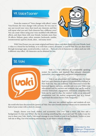 49. VoiceTooner
	 From the creators of "Voice changer with effects" comes
VoiceTooner, the voice changer with cartoons. It’s very easy to
use: just record your voice, then touch any character, and they
will repeat what you said. Each character has a different voice!
You can create videos using your voice modified with different
effects, and share them with your friends. Includes more than
20 effects: Helium, giant, robot, monster, backwards, zombie,
extraterrestrial, squirrel, drunk, alien... and many more!
	 With VoiceTooner you can create original and funny videos, and share them with your friends. Send
a video to a friend for his birthday, or to wish him a merry christmas, or just for fun! You can share them
through messenger apps, social networks, e-mail, etc… There are a lot of characters to collect, each one with
a different voice effect. All characters can be obtained for free.
50. Voki
		 Voki is a free collection of customizable speaking
avatars for teachers and students that enhance classroom
instruction, class engagement, and lesson comprehension.
		 Voki is an educational tool enabling users to create
their very own character of speech. It is produced by Oddcast, in
New York City. You can customize Voki characters to look like
historical figures, cartoons, animals and even you! Voki is an
educational tool for teachers and students, that can be used to
enhance instruction, engagement, and lesson comprehension.
Voki can be used in class (for student work), as an animated
presentation tool, for student assignments, and as a virtual
supervised discussion forum (Voki Hangouts).
		 Join over two million teachers and students all over
the world who have discovered the (power) of Voki. Our user-friendly interface allows you to customize the
look of your avatar with a click of a mouse.
	 Simply, choose your head, clothes, and accessories. Give your Voki a voice, and then add a
background. It's that easy! What's the fun in creating something that others can't see? We make it easy for
you to share your Voki. Send a Voki email message to your friends or post it on Facebook, Twitter or your
web site or Blog. Use it for teaching and learning, or just share a whacky message.
38
 