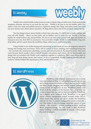 51. Weebly
	 Weebly'sfreewebsitebuildermakesiteasytocreateawebsite,blog,oronlinestore.Findcustomizable
templates, domains, and easy-to-use tools for any type ... Weebly is an easy-to-use site builder with a free
option. It lets you create and publish attractive, responsive-design sites, blogs, and online stores, but could
use more themes and a better photo repository. PCMag editors select and review products independently.
	 The first thing to know about Weebly is that it has a free plan. It's 100% free to build, publish, and
even sell with Weebly – there's no time limit, and no hidden costs to catch you out. Weebly is the best
builder for small business sites and portfolios. It’s easy to use and comes packed with apps and features to
help grow your site, from SEO to ecommerce. You can build a simple, stylish site with Weebly’s drag-and-
drop editor, and it’s a great choice for portfolios, blogs, online stores, and business sites.
	 Using Weebly is sort of like leasing and customizing an apartment in a nice development instead of
buying and owning your own house. You’re still in control of decor, cleaning, and everything living-wise
– but you leave the construction, plumbing, security, and infrastructure to the property owner. That point
is key because there’s usually a direct tradeoff between convenience and control. All the functionality and
design that are included with Weebly work seamlessly together as a platform. That’s what allows them to
have drag and drop design, layout, and content. As far as competition, Weebly competes directly with all-
inclusive website builders like Squarespace, Wix, and WordPress.com.
52. WordPress
		 WordPress is the simplest, most popular way to create
your own website or blog. It is web publishing software you can
use to create a beautiful website or blog. It just may be the easiest
and most flexible blogging and website content management
system (CMS) for beginners. In fact, WordPress powers over
40.0% of all the websites on the Internet. Yes – more than one
in four websites that you visit are likely powered by WordPress.
On a slightly more technical level, WordPress is an open-
source content management system licensed under GPLv2,
which means that anyone can use or modify the WordPress
software for free. A content management system is basically a
tool that makes it easy to manage important aspects of your
website – like content – without needing to know anything
about programmeming. The end result is that WordPress
makes building a website accessible to anyone – even people
who aren’t developers.
39
 