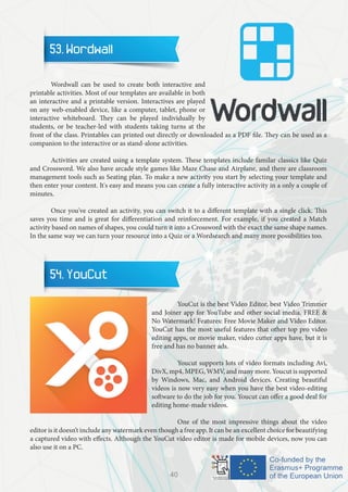 53. Wordwall
	 Wordwall can be used to create both interactive and
printable activities. Most of our templates are available in both
an interactive and a printable version. Interactives are played
on any web-enabled device, like a computer, tablet, phone or
interactive whiteboard. They can be played individually by
students, or be teacher-led with students taking turns at the
front of the class. Printables can printed out directly or downloaded as a PDF file. They can be used as a
companion to the interactive or as stand-alone activities.
	 Activities are created using a template system. These templates include familar classics like Quiz
and Crossword. We also have arcade style games like Maze Chase and Airplane, and there are classroom
management tools such as Seating plan. To make a new activity you start by selecting your template and
then enter your content. It's easy and means you can create a fully interactive activity in a only a couple of
minutes.
	 Once you've created an activity, you can switch it to a different template with a single click. This
saves you time and is great for differentiation and reinforcement. For example, if you created a Match
activity based on names of shapes, you could turn it into a Crossword with the exact the same shape names.
In the same way we can turn your resource into a Quiz or a Wordsearch and many more possibilities too.
54. YouCut
		 YouCut is the best Video Editor, best Video Trimmer
and Joiner app for YouTube and other social media. FREE &
No Watermark! Features: Free Movie Maker and Video Editor.
YouCut has the most useful features that other top pro video
editing apps, or movie maker, video cutter apps have, but it is
free and has no banner ads.
		 Youcut supports lots of video formats including Avi,
DivX, mp4, MPEG, WMV, and many more. Youcut is supported
by Windows, Mac, and Android devices. Creating beautiful
videos is now very easy when you have the best video-editing
software to do the job for you. Youcut can offer a good deal for
editing home-made videos.
		 One of the most impressive things about the video
editor is it doesn’t include any watermark even though a free app. It can be an excellent choice for beautifying
a captured video with effects. Although the YouCut video editor is made for mobile devices, now you can
also use it on a PC.
40
 