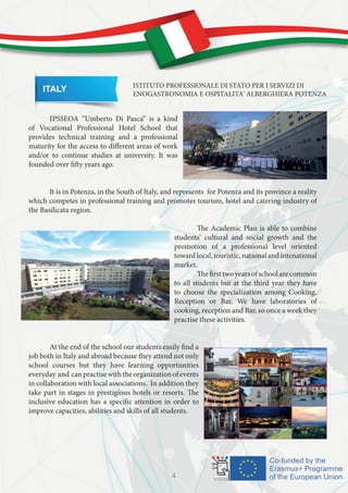 ITALY ISTITUTO PROFESSIONALE DI STATO PER I SERVIZI DI
ENOGASTRONOMIA E OSPITALITA' ALBERGHIERA POTENZA
	 IPSSEOA “Umberto Di Pasca” is a kind
of Vocational Professional Hotel School that
provides technical training and a professional
maturity for the access to different areas of work
and/or to continue studies at university. It was
founded over fifty years ago.
	
	 It is in Potenza, in the South of Italy, and represents for Potenza and its province a reality
which competes in professional training and promotes tourism, hotel and catering industry of
the Basilicata region.
	
		 The Academic Plan is able to combine
students’ cultural and social growth and the
promotion of a professional level oriented
towardlocal,touristic,nationalandintenational
market.
		 Thefirsttwoyearsofschoolarecommon
to all students but at the third year they have
to choose the specialization among Cooking,
Reception or Bar. We have laboratories of
cooking, reception and Bar, so once a week they
practise these activities.
	 At the end of the school our students easily find a
job both in Italy and abroad because they attend not only
school courses but they have learning opportunities
everyday and canpractisewiththeorganizationofevents
in collaboration with local associations. In addition they
take part in stages in prestigious hotels or resorts. The
inclusive education has a specific attention in order to
improve capacities, abilities and skills of all students.
4
 