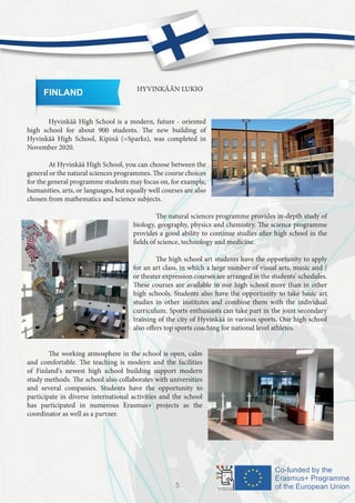 FINLAND HYVINKÄÄN LUKIO
	 Hyvinkää High School is a modern, future - oriented
high school for about 900 students. The new building of
Hyvinkää High School, Kipinä (=Sparks), was completed in
November 2020.
	 At Hyvinkää High School, you can choose between the
general or the natural sciences programmes. The course choices
for the general programme students may focus on, for example,
humanities, arts, or languages, but equally well courses are also
chosen from mathematics and science subjects.
				
		 The natural sciences programme provides in-depth study of
biology, geography, physics and chemistry. The science programme
provides a good ability to continue studies after high school in the
fields of science, technology and medicine.
		 The high school art students have the opportunity to apply
for an art class, in which a large number of visual arts, music and /
or theater expression courses are arranged in the students' schedules.
These courses are available in our high school more than in other
high schools. Students also have the opportunity to take basic art
studies in other institutes and combine them with the individual
curriculum. Sports enthusiasts can take part in the joint secondary
training of the city of Hyvinkää in various sports. Our high school
also offers top sports coaching for national level athletes.
	
	 The working atmosphere in the school is open, calm
and comfortable. The teaching is modern and the facilities
of Finland's newest high school building support modern
study methods. The school also collaborates with universities
and several companies. Students have the opportunity to
participate in diverse international activities and the school
has participated in numerous Erasmus+ projects as the
coordinator as well as a partner.
5
 