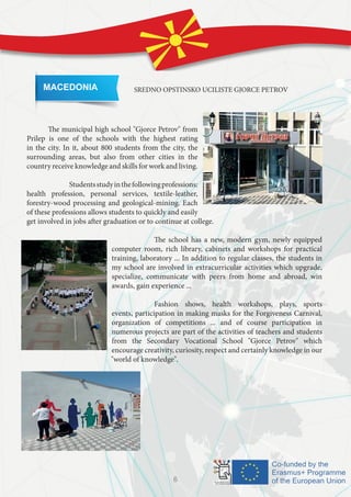 MACEDONIA SREDNO OPSTINSKO UCILISTE GJORCE PETROV
	
	 The municipal high school "Gjorce Petrov" from
Prilep is one of the schools with the highest rating
in the city. In it, about 800 students from the city, the
surrounding areas, but also from other cities in the
country receive knowledge and skills for work and living.
		 Studentsstudyinthefollowingprofessions:
health profession, personal services, textile-leather,
forestry-wood processing and geological-mining. Each
of these professions allows students to quickly and easily
get involved in jobs after graduation or to continue at college.
		
		 The school has a new, modern gym, newly equipped
computer room, rich library, cabinets and workshops for practical
training, laboratory ... In addition to regular classes, the students in
my school are involved in extracurricular activities which upgrade,
specialize, communicate with peers from home and abroad, win
awards, gain experience ...
		 Fashion shows, health workshops, plays, sports
events, participation in making masks for the Forgiveness Carnival,
organization of competitions ... and of course participation in
numerous projects are part of the activities of teachers and students
from the Secondary Vocational School "Gjorce Petrov" which
encourage creativity, curiosity, respect and certainly knowledge in our
"world of knowledge".
6
 