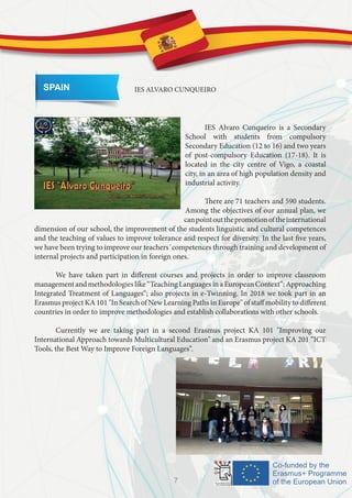 SPAIN IES ALVARO CUNQUEIRO
	 IES Alvaro Cunqueiro is a Secondary
School with students from compulsory
Secondary Education (12 to 16) and two years
of post-compulsory Education (17-18). It is
located in the city centre of Vigo, a coastal
city, in an area of high population density and
industrial activity.
	 There are 71 teachers and 590 students.
Among the objectives of our annual plan, we
canpointoutthepromotionoftheinternational
dimension of our school, the improvement of the students linguistic and cultural competences
and the teaching of values to improve tolerance and respect for diversity. In the last five years,
we have been trying to improve our teachers´competences through training and development of
internal projects and participation in foreign ones.
	 We have taken part in different courses and projects in order to improve classroom
managementandmethodologieslike“TeachingLanguagesinaEuropeanContext“;Approaching
Integrated Treatment of Languages“; also projects in e-Twinning. In 2018 we took part in an
Erasmus project KA 101 "In Search of New Learning Paths in Europe" of staff mobility to different
countries in order to improve methodologies and establish collaborations with other schools.
	 Currently we are taking part in a second Erasmus project KA 101 "Improving our
International Approach towards Multicultural Education" and an Erasmus project KA 201 “ICT
Tools, the Best Way to Improve Foreign Languages“.
7
 