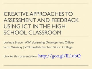 CREATIVE APPROACHES TO
ASSESSMENT AND FEEDBACK
USING ICT IN THE HIGH
SCHOOL CLASSROOM
Lorinda Bruce | ASV eLearning Development Officer
Scott Westray | VCE English Teacher Gilson College
Link to this presentation: http://goo.gl/lL1ubQ

 