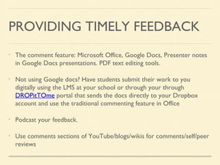 PROVIDING TIMELY FEEDBACK
The comment feature: Microsoft Office, Google Docs, Presenter notes
in Google Docs presentations. PDF text editing tools.
Not using Google docs? Have students submit their work to you
digitally using the LMS at your school or through your through
DROPitTOme portal that sends the docs directly to your Dropbox
account and use the traditional commenting feature in Office
Podcast your feedback.
Use comments sections of YouTube/blogs/wikis for comments/self/peer
reviews

 