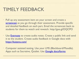 TIMELY FEEDBACK
Pull up any assessment item on your screen and create a
screencast as you go through their assessment. Provide specific
and detailed feedback on each part. Email the screencast back to
students for them to watch and rewatch. http://goo.gl/DQCPO
Use Evernote to create audio notes. Create a public link and send
it to the student. Create audio feedback in Google docs with
https://kaizena.com/
Computer assisted testing. Use your LMS (Blackboard/Moodle).
Apps such as Socrative, Quizlet. Use Google docs/forms

 