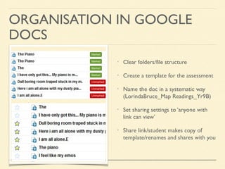 ORGANISATION IN GOOGLE
DOCS
Clear folders/file structure
Create a template for the assessment
Name the doc in a systematic way
(LorindaBruce_Map Readings_Yr9B)
Set sharing settings to ‘anyone with
link can view’
Share link/student makes copy of
template/renames and shares with you

 