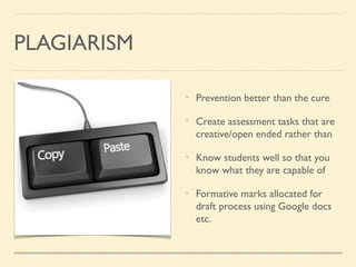 PLAGIARISM
Prevention better than the cure
Create assessment tasks that are
creative/open ended rather than
Know students well so that you
know what they are capable of
Formative marks allocated for
draft process using Google docs
etc.

 