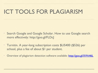 ICT TOOLS FOR PLAGIARISM

Search Google and Google Scholar. How to use Google search
more effectively: http://goo.gl/FLDcJ
Turnitin. A year-long subscription costs $US400 ($526) per
school, plus a fee of about $1 per student.
Overview of plagiarism detection software available: http://goo.gl/XWt46L

 