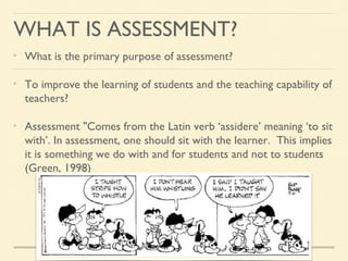 WHAT IS ASSESSMENT?
What is the primary purpose of assessment?
To improve the learning of students and the teaching capability of
teachers?
Assessment "Comes from the Latin verb ‘assidere’ meaning ‘to sit
with’. In assessment, one should sit with the learner. This implies
it is something we do with and for students and not to students
(Green, 1998)

 
