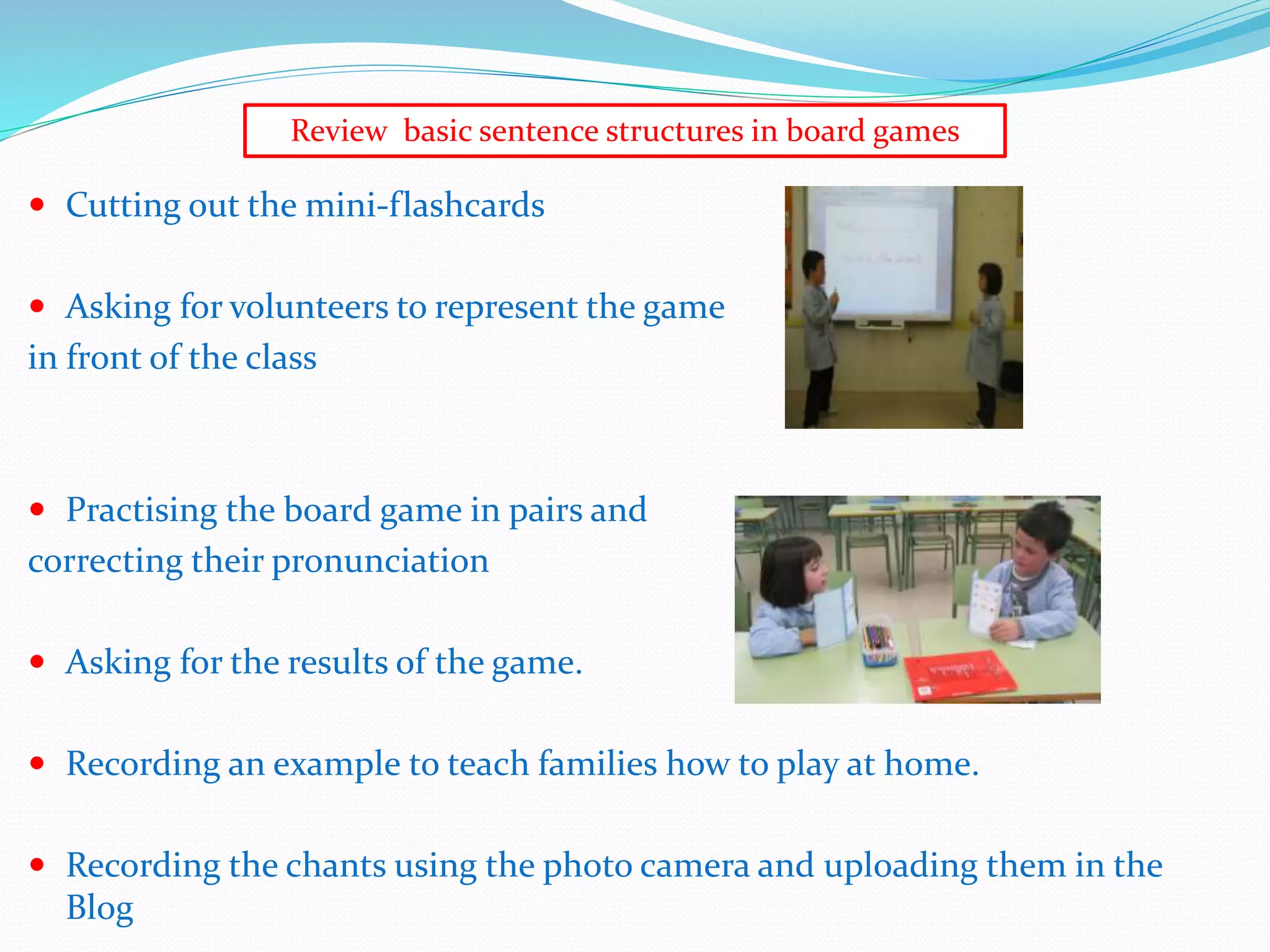 Cutting out the mini-flashcards
 Asking for volunteers to represent the game
in front of the class
 Practising the board game in pairs and
correcting their pronunciation
 Asking for the results of the game.
 Recording an example to teach families how to play at home.
 Recording the chants using the photo camera and uploading them in the
Blog
Review basic sentence structures in board games
 