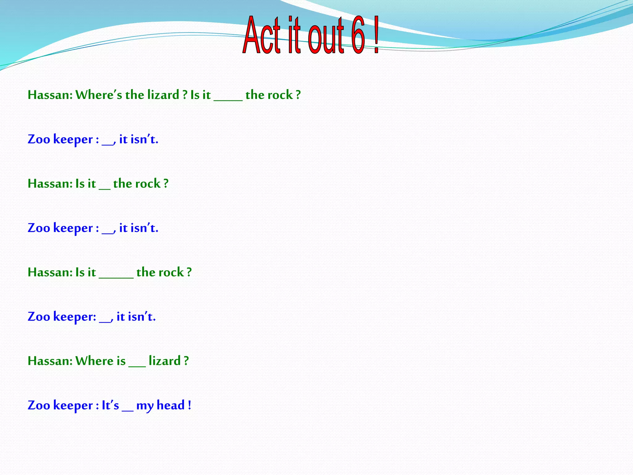 Hassan:Where’s thelizard ? Isit _____ therock?
Zookeeper :__, it isn’t.
Hassan:Is it __ the rock?
Zookeeper :__, it isn’t.
Hassan:Is it ______ the rock?
Zookeeper: __, it isn’t.
Hassan:Where is___ lizard?
Zookeeper :It’s __myhead !
 