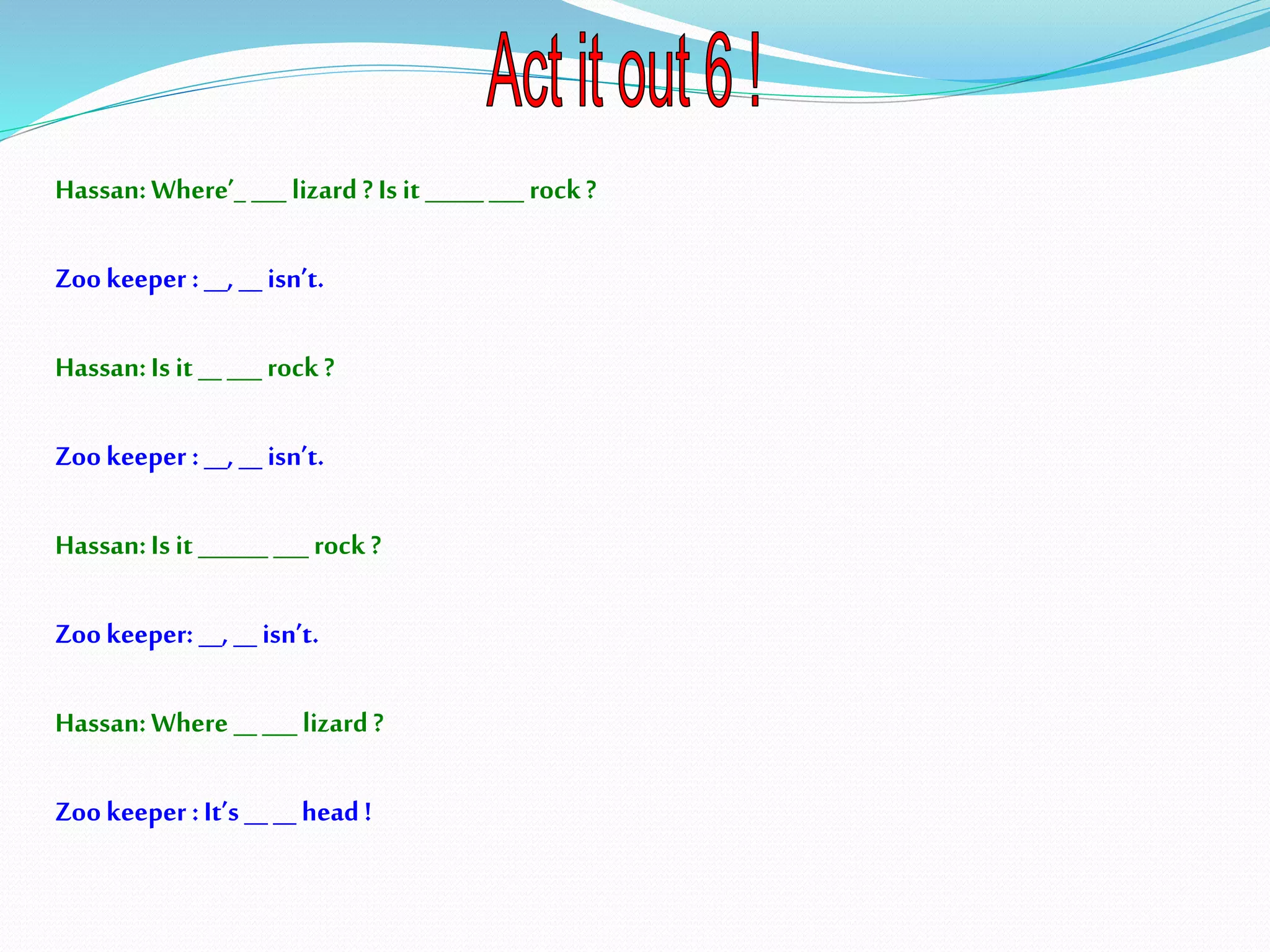 Hassan:Where’_ ___ lizard ?Is it _____ ___ rock?
Zookeeper :__, __isn’t.
Hassan:Is it __ ___ rock ?
Zookeeper :__, __ isn’t.
Hassan:Is it ______ ___ rock ?
Zookeeper: __, __ isn’t.
Hassan:Where _____ lizard?
Zookeeper :It’s ____head!
 
