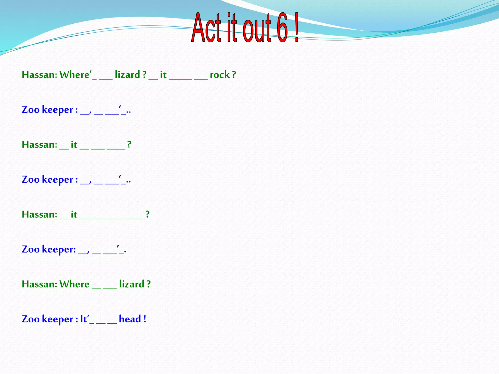 Hassan:Where’_ ___ lizard ?__ it _____ ___ rock?
Zookeeper :__, _____’_..
Hassan:__ it __ ___ ____ ?
Zookeeper :__, __ ___’_..
Hassan:__ it ______ ___ ____ ?
Zookeeper: __, __ ___’_.
Hassan:Where _____ lizard?
Zookeeper :It’_ ____head !
 