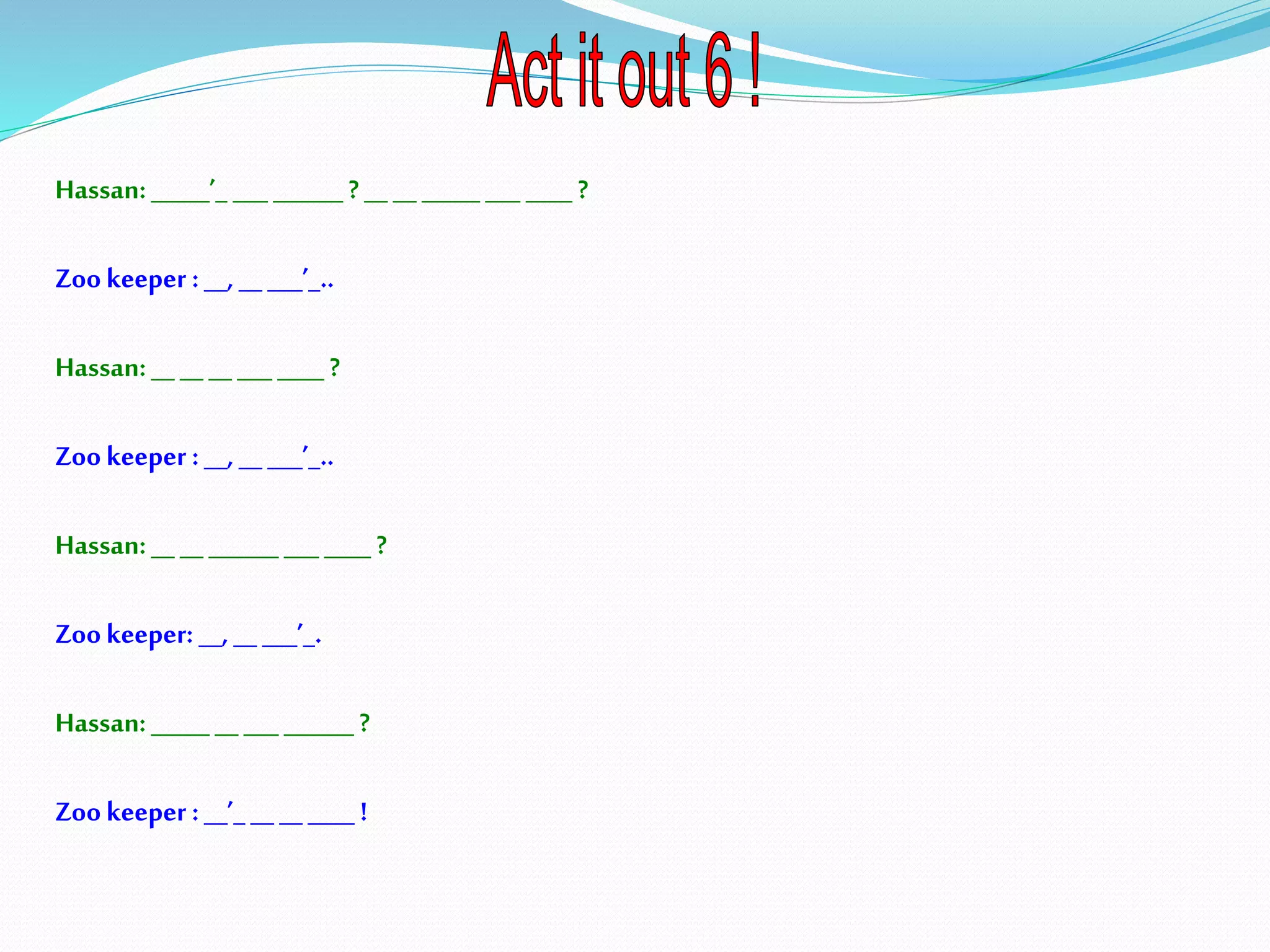 Hassan:_____’_ ___ ______ ? __ _______ ___ ____ ?
Zookeeper :__, _____’_..
Hassan:__ _______ ____ ?
Zookeeper :__, __ ___’_..
Hassan:__ ________ ___ ____ ?
Zookeeper: __, __ ___’_.
Hassan:_____ __ _________ ?
Zookeeper :__’_ ________ !
 
