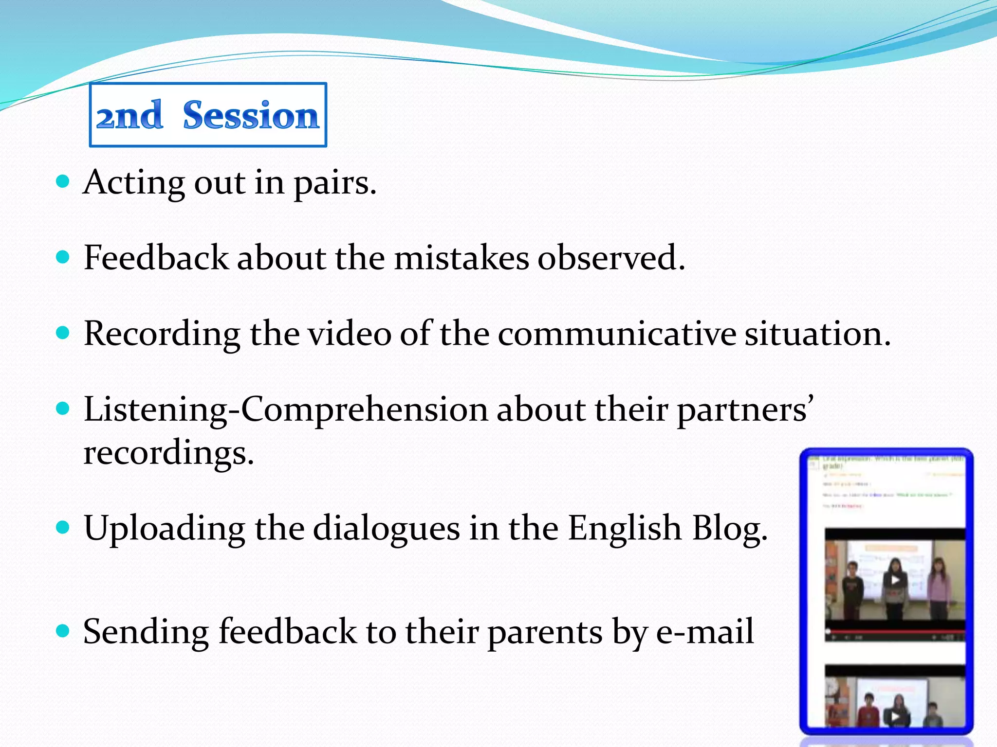  Acting out in pairs.
 Feedback about the mistakes observed.
 Recording the video of the communicative situation.
 Listening-Comprehension about their partners’
recordings.
 Uploading the dialogues in the English Blog.
 Sending feedback to their parents by e-mail
 