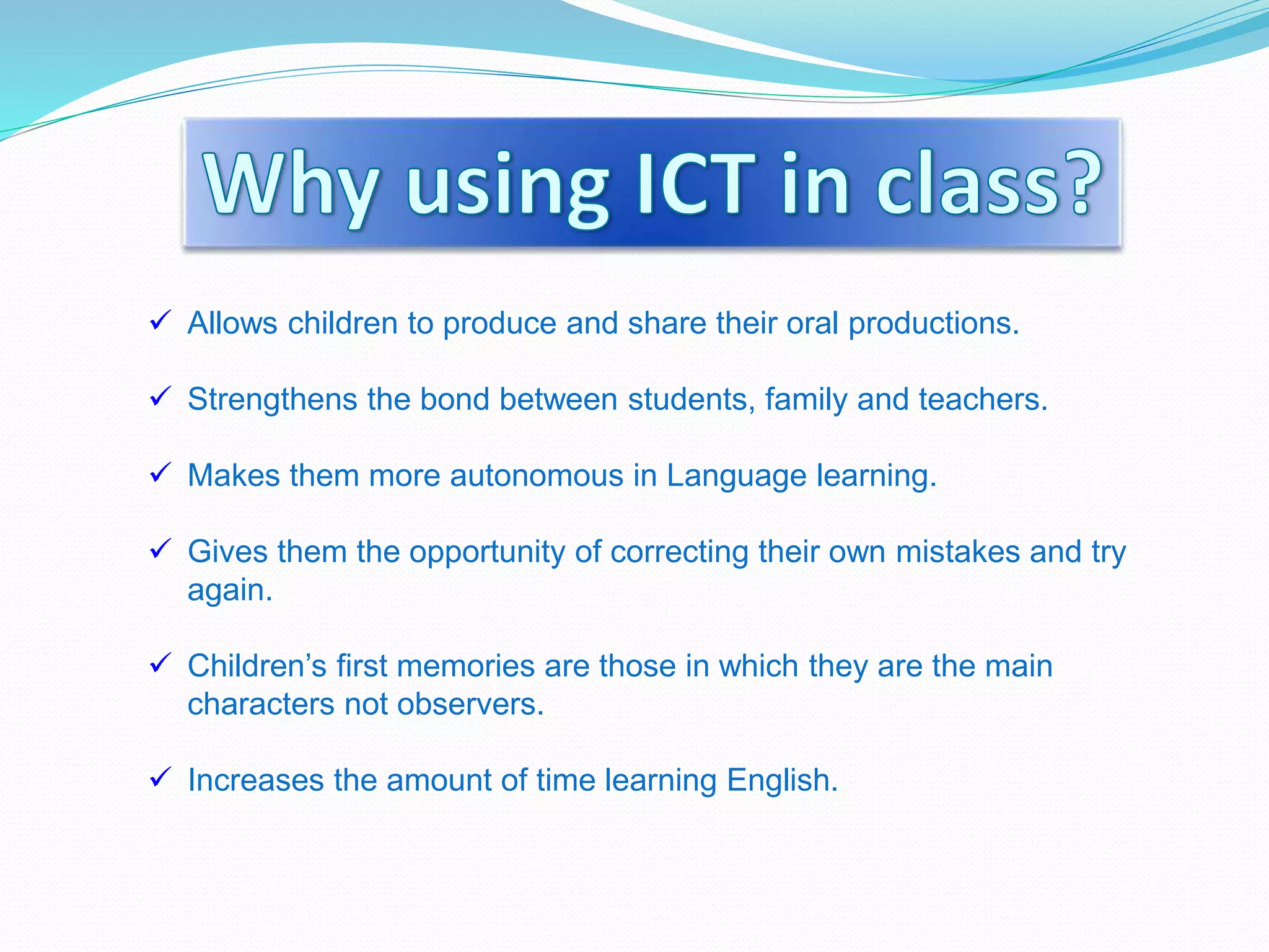  Allows children to produce and share their oral productions.
 Strengthens the bond between students, family and teachers.
 Makes them more autonomous in Language learning.
 Gives them the opportunity of correcting their own mistakes and try
again.
 Children’s first memories are those in which they are the main
characters not observers.
 Increases the amount of time learning English.
 