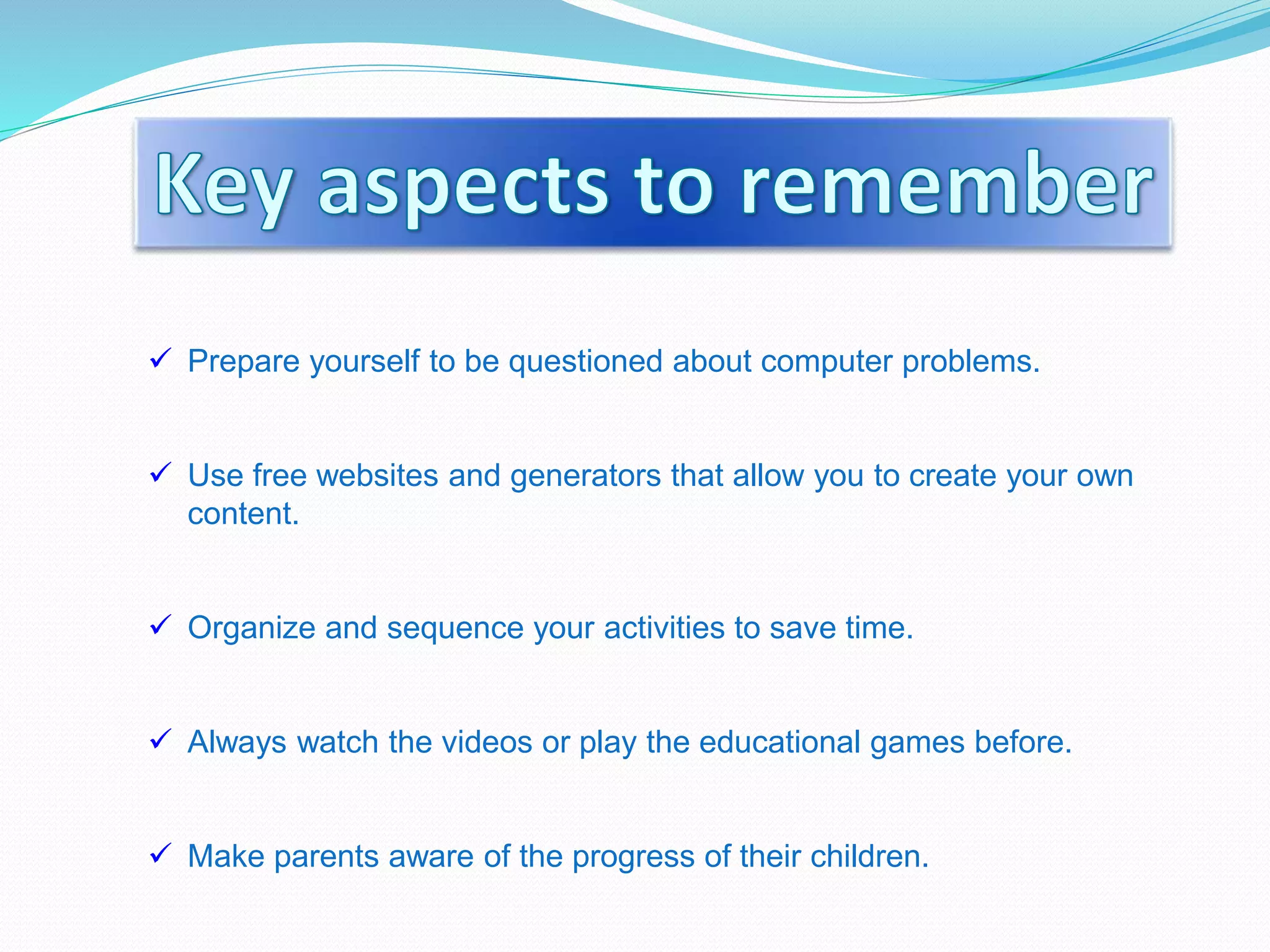  Prepare yourself to be questioned about computer problems.
 Use free websites and generators that allow you to create your own
content.
 Organize and sequence your activities to save time.
 Always watch the videos or play the educational games before.
 Make parents aware of the progress of their children.
 