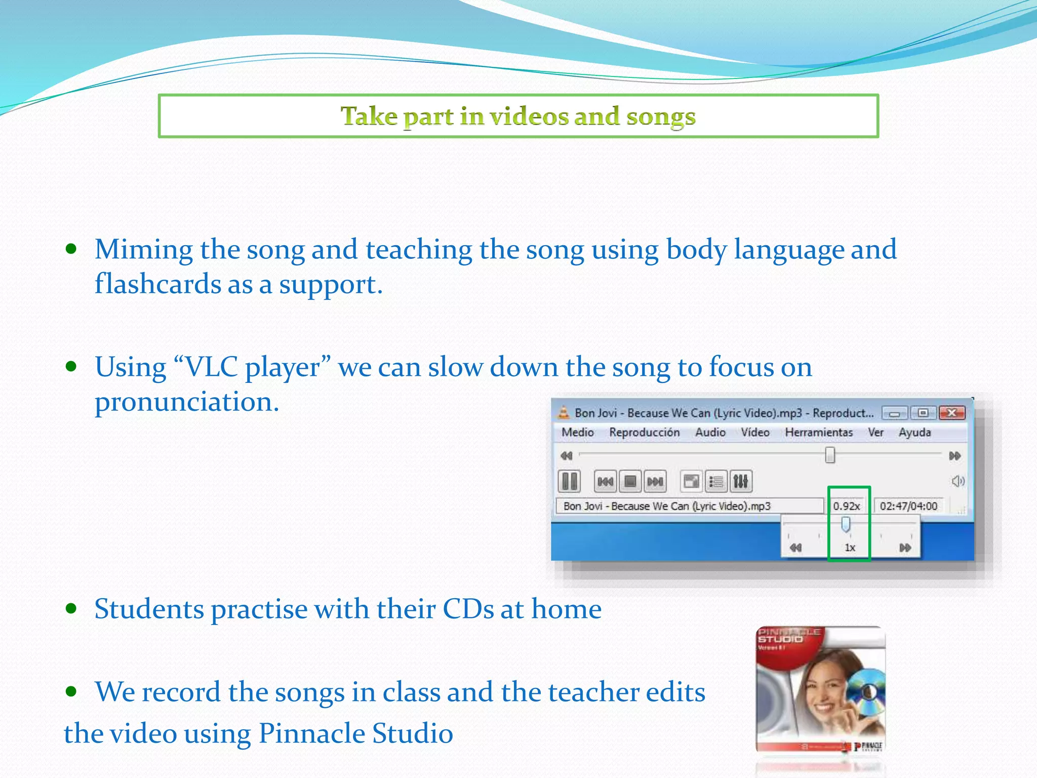  Miming the song and teaching the song using body language and
flashcards as a support.
 Using “VLC player” we can slow down the song to focus on
pronunciation.
 Students practise with their CDs at home
 We record the songs in class and the teacher edits
the video using Pinnacle Studio
 
