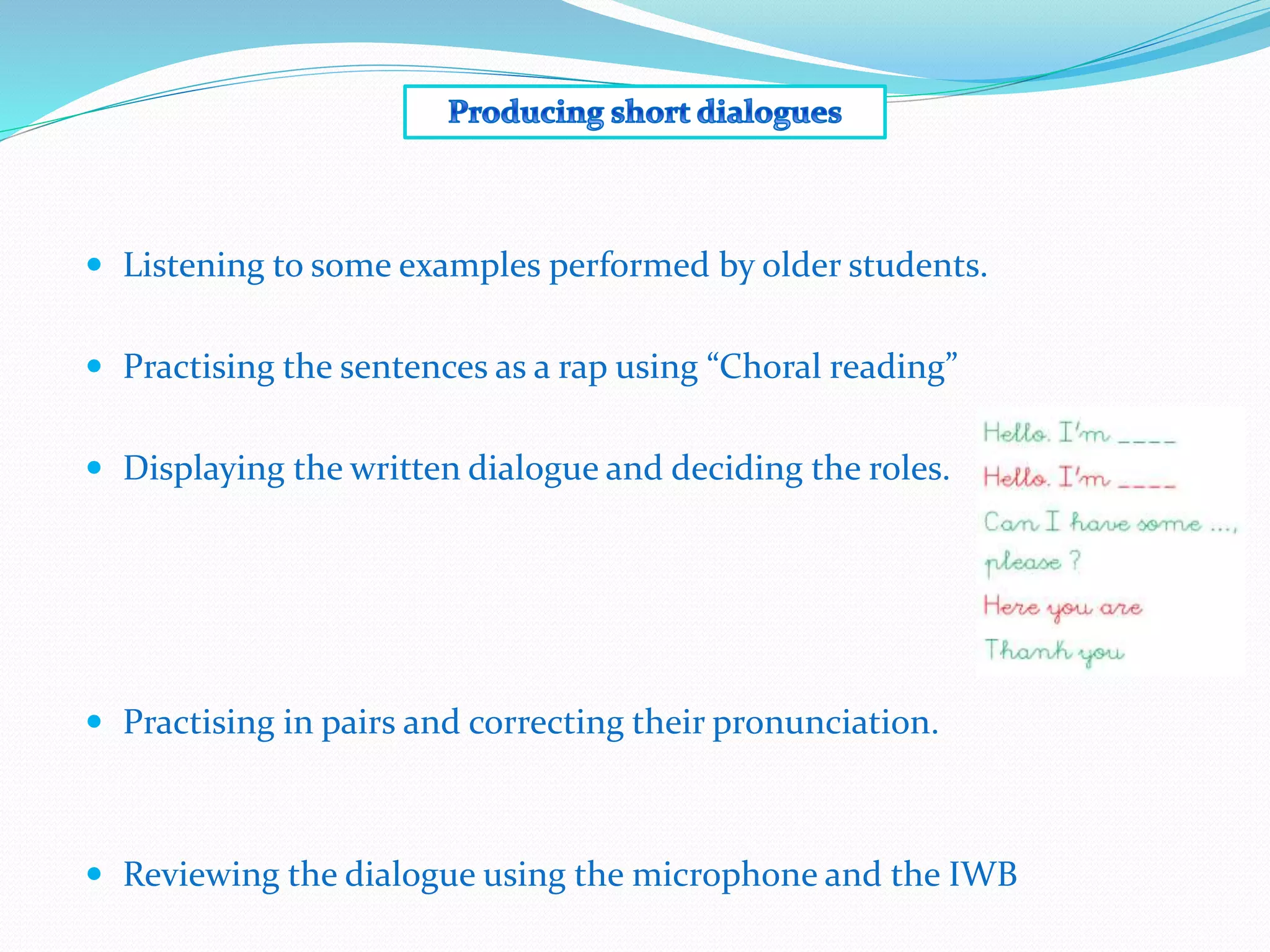  Listening to some examples performed by older students.
 Practising the sentences as a rap using “Choral reading”
 Displaying the written dialogue and deciding the roles.
 Practising in pairs and correcting their pronunciation.
 Reviewing the dialogue using the microphone and the IWB
 