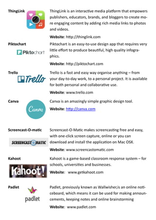ThingLink ThingLink is an interactive media platform that empowers
publishers, educators, brands, and bloggers to create mo-
re engaging content by adding rich media links to photos
and videos.
Website: http://thinglink.com
Piktochart Piktochart is an easy-to-use design app that requires very
little effort to produce beautiful, high quality infogra-
phics.
Website: http://piktochart.com
Trello Trello is a fast and easy way organise anything – from
your day-to-day work, to a personal project. It is available
for both personal and collaborative use.
Website: www.trello.com
Canva Canva is an amazingly simple graphic design tool.
Website: http://canva.com
Screencast-O-matic Screencast-O-Matic makes screencasting free and easy,
with one-click screen capture, online or you can
download and install the application on Mac OSX.
Website: www.screencastomatic.com
Kahoot Kahoot is a game-based classroom response system – for
schools, universities and businesses.
Website: www.getkahoot.com
Padlet Padlet, previously known as Wallwisher,is an online noti-
ceboard, which means it can be used for making announ-
cements, keeping notes and online brainstorming
Website: www.padlet.com
 