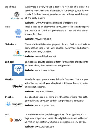 WordPress WordPress is a very valuable tool for a number of reasons. It is
used by individuals and organizations for blogging, but also to
create fully-functioning websites – due to the powerful range
of 3rd party plugins
Websites: www.wordpress.com and wordpress.org
Prezi Prezi is seen as an alternative to PowerPoint in that it supports
the creation of non-linear presentations. They are also easily
shareable online.
Website: www.prezi.com
ݺߣshare ݺߣshare is still the most popular place to find, as well as host
presentation slidesets as well as other documents and infogra-
phics. Owned by LinkedIn.
Website: www.slideshare.net
Edmodo Edmodo is a private social platform for teachers and students
to share ideas, files, events and assignments.
Website: www.edmodo.com
Wordle Wordle lets you generate word clouds from text that you pro-
vide. You can tweak your clouds with different fonts, layouts,
and colour schemes.
Website: www.worldle.net
Dropbox Dropbox has become an important tool for sharing files both
publically and privately, both in companies and education
Website: www.dropbox.com
Issuu is a free electronic publishing platform for magazines, cata-
logs, newspapers and more. As a digital newsstand with over
21 million publications, which are accessible on any device.
Website: www.dropbox.com
 