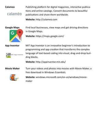 Calameo Publishing platform for digital magazines, interactive publica-
tions and online catalogs. Convert documents to beautiful
publications and share them worldwide.
Website: http://calameo.com
Google Maps Find local businesses, view maps and get driving directions
in Google Maps.
Website: https://maps.google.com/
App Inventor MIT App Inventor is an innovative beginner's introduction to
programming and app creation that transforms the complex
language of text-based coding into visual, drag-and-drop buil-
ding blocks.
Website: http://appinventor.mit.edu/
Movie Maker Turn your videos and photos into movies with Movie Maker, a
free download in Windows Essentials.
Website: windows.microsoft.com/en-us/windows/movie-
maker
 