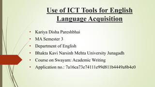Use of ICT Tools for English
Language Acquisition
• Kariya Disha Pareshbhai
• MA Semester 3
• Department of English
• Bhakta Kavi Narsinh Mehta University Junagadh
• Course on Swayam: Academic Writing
• Application no.: 7a16ca73e74111e99d811b4449a8b4e0
 