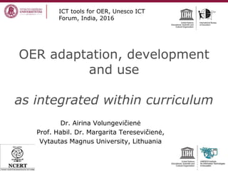 OER adaptation, development
and use
as integrated within curriculum
Dr. Airina Volungevičienė
Prof. Habil. Dr. Margarita Teresevičienė,
Vytautas Magnus University, Lithuania
ICT tools for OER, Unesco ICT
Forum, India, 2016
 