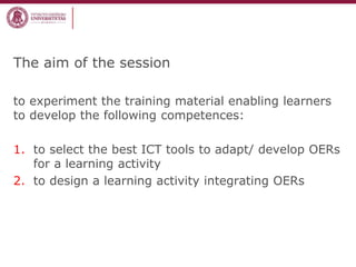 The aim of the session
to experiment the training material enabling learners
to develop the following competences:
1. to select the best ICT tools to adapt/ develop OERs
for a learning activity
2. to design a learning activity integrating OERs
 