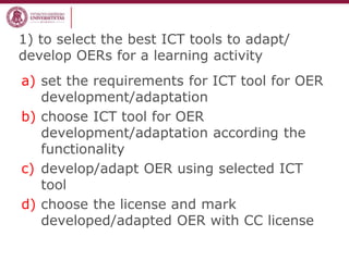 1) to select the best ICT tools to adapt/
develop OERs for a learning activity
a) set the requirements for ICT tool for OER
development/adaptation
b) choose ICT tool for OER
development/adaptation according the
functionality
c) develop/adapt OER using selected ICT
tool
d) choose the license and mark
developed/adapted OER with CC license
 
