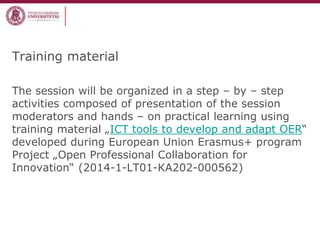 Training material
The session will be organized in a step – by – step
activities composed of presentation of the session
moderators and hands – on practical learning using
training material „ICT tools to develop and adapt OER“
developed during European Union Erasmus+ program
Project „Open Professional Collaboration for
Innovation“ (2014-1-LT01-KA202-000562)
 