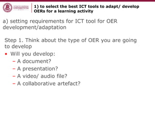 a) setting requirements for ICT tool for OER
development/adaptation
Step 1. Think about the type of OER you are going
to develop
• Will you develop:
– A document?
– A presentation?
– A video/ audio file?
– A collaborative artefact?
1) to select the best ICT tools to adapt/ develop
OERs for a learning activity
 