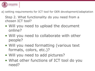 a) setting requirements for ICT tool for OER development/adaptation
Step 2. What functionality do you need from a
chosen ICT tool?
• Will you need to upload the document
online?
• Will you need to collaborate with other
people?
• Will you need formatting (various text
formats, colors, etc.)?
• Will you need to add pictures?
• What other functions of ICT tool do you
need?
 