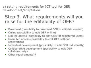 a) setting requirements for ICT tool for OER
development/adaptation
Step 3. What requirements will you
raise for the editability of OER?
• Download (possibility to download OER in editable version)
• Online (possibility to edit OER online)
• Limited access (possibility to edit OER for registered users)
• Unlimited access (possibility to edit OER without
registration)
• Individual development (possibility to edit OER individually)
• Collaborative development (possibility to edit OER
collaboratively)
• Other requirements??
 