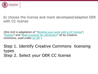 d) choose the license and mark developed/adapted OER
with CC license
(this Unit is adaptation of "Marking your work with a CC license",
“Publish” and “Best practices for attribution” all by Creative
Commons, used under CC BY )
Step 1. Identify Creative Commons licensing
types
Step 2. Select your OER CC license
 