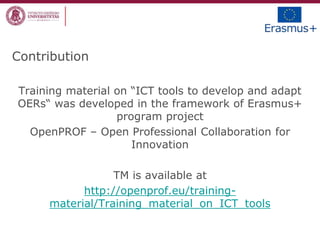 Contribution
Training material on “ICT tools to develop and adapt
OERs“ was developed in the framework of Erasmus+
program project
OpenPROF – Open Professional Collaboration for
Innovation
TM is available at
http://openprof.eu/training-
material/Training_material_on_ICT_tools
 
