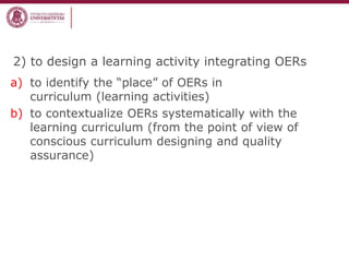 2) to design a learning activity integrating OERs
a) to identify the “place” of OERs in
curriculum (learning activities)
b) to contextualize OERs systematically with the
learning curriculum (from the point of view of
conscious curriculum designing and quality
assurance)
 