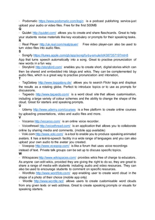 Podomatic https://www.podomatic.com/login is a podcast publishing service-just
upload your audio or video files. Free for the first 500MB
Q
Quizlet http://quizlet.com/ allows you to create and share flaschcards. Great to help
your students revise materials like key vocabulary or prompts for their speaking tasks.
R
Real Player http://uk.real.com/realplayer/ Free video player-can also be used to
turn video files into audio files.
S
Songify https://itunes.apple.com/gb/app/songify-by-smule/id438735719?mt=8
App that turns speech automatically into a song. Great to practise pronunciation of
new words in a fun way.
Storybird http://storybird.com/ enables you to create short, digital stories which can
then be shared and embedded into blogs and wikis. They can be complemented by
audio files, which is a great way to practise pronunciation and intonation,
T
TagGalaxy http://www.taggalaxy.de/ allows you to search Flickr tags and displays
the results as a rotating globe. Perfect to introduce topics or to use as prompts for
discussions.
Tagxedo http://www.tagxedo.com/ is a word cloud site that allows customisation,
including a large variety of colour schemes and the ability to change the shape of the
cloud. Great for starters and speaking prompts.
U
Udemy http://www.udemy.com/courses is a free platform to create online courses
by uploading presentations, video and audio files and more.
V
Vocaroo http://vocaroo.com/ is an online voice recorder.
Voicethread http://voicethread.com/ is an application that allows you to collaborate
online by sharing media and comments. (mobile app available)
Voki.com http://www.voki.com/ is a tool to enable you to produce speaking animated
avatars. It has a text-to-speech facility in a wide range of languages and you can also
upload your own audio to the avatar you created.
Voxopop http://www.voxopop.com/ is like a forum that uses voice recordings
instead of text. Private talk groups can be set up to discuss specific topics.
W
Wikispaces http://www.wikispaces.com/ provides wikis free of charge to educators.
As anyone can edit wikis, provided they are giving the right to do so, they are great to
share a range of media with students including audio and video resources. They can
also be used to encourage students to comment on specific resources.
Wordfoto http://www.wordfoto.com/ app enabling user to create word cloud in the
shape of a photo of their choice (mobile app only)
Wordle http://www.wordle.net/ allows users to create customisable word clouds
from any given texts or web address. Great to create speaking prompts or visuals for
speaking starters.
 