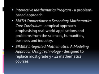  Interactive Mathematics Program - a problem-
based approach.
 MATH Connections: a Secondary Mathematics
Core Curriculum - a topical approach
emphasising real-world applications and
problems from the sciences, humanities,
business and industry.
 SIMMS Integrated Mathematics: A Modeling
Approach UsingTechnology - designed to
replace most grade 9 - 12 mathematics
courses.
 