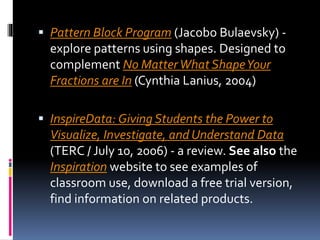  Pattern Block Program (Jacobo Bulaevsky) -
explore patterns using shapes. Designed to
complement No MatterWhat ShapeYour
Fractions are In (Cynthia Lanius, 2004)
 InspireData: Giving Students the Power to
Visualize, Investigate, and Understand Data
(TERC / July 10, 2006) - a review. See also the
Inspiration website to see examples of
classroom use, download a free trial version,
find information on related products.
 