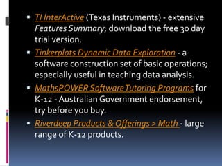  TI InterActive (Texas Instruments) - extensive
Features Summary; download the free 30 day
trial version.
 Tinkerplots Dynamic Data Exploration - a
software construction set of basic operations;
especially useful in teaching data analysis.
 MathsPOWER SoftwareTutoring Programs for
K-12 - Australian Government endorsement,
try before you buy.
 Riverdeep Products & Offerings > Math - large
range of K-12 products.
 