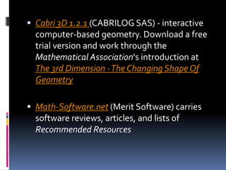  Cabri 3D 1.2.1 (CABRILOG SAS) - interactive
computer-based geometry. Download a free
trial version and work through the
Mathematical Association's introduction at
The 3rd Dimension -The Changing Shape Of
Geometry
 Math-Software.net (Merit Software) carries
software reviews, articles, and lists of
Recommended Resources
 